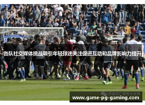各队社交媒体挑战吸引年轻球迷关注促进互动和品牌影响力提升