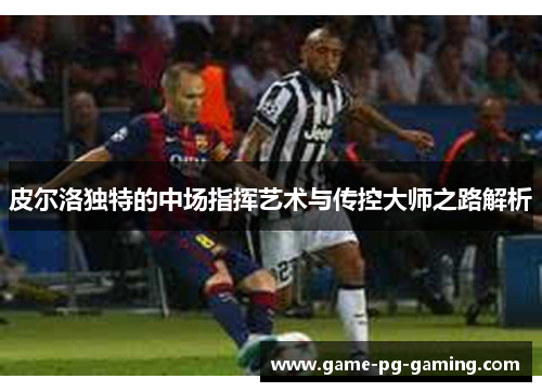 皮尔洛独特的中场指挥艺术与传控大师之路解析