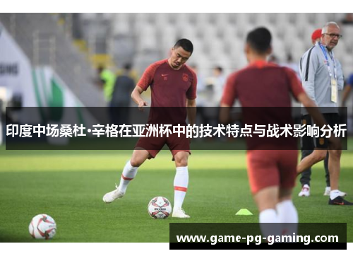 印度中场桑杜·辛格在亚洲杯中的技术特点与战术影响分析
