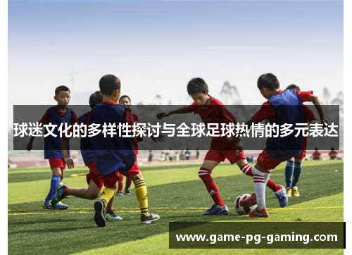 球迷文化的多样性探讨与全球足球热情的多元表达