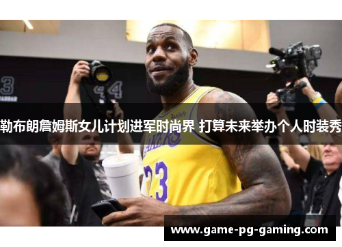 勒布朗詹姆斯女儿计划进军时尚界 打算未来举办个人时装秀