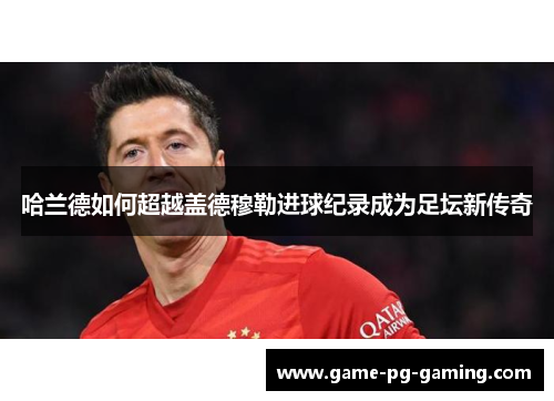 哈兰德如何超越盖德穆勒进球纪录成为足坛新传奇
