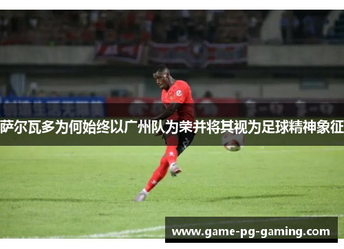 萨尔瓦多为何始终以广州队为荣并将其视为足球精神象征