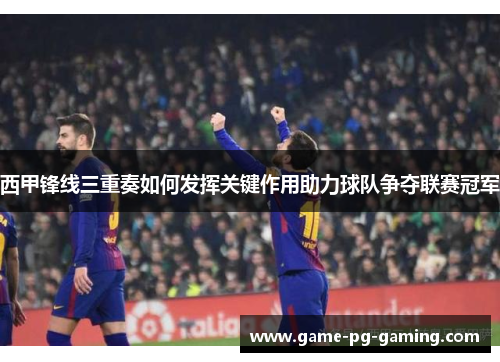 西甲锋线三重奏如何发挥关键作用助力球队争夺联赛冠军 西甲锋线三重奏如何发挥关键作用助力球队争夺联赛冠军