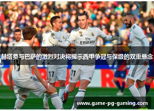 赫塔费与巴萨的激烈对决将揭示西甲争冠与保级的双重悬念