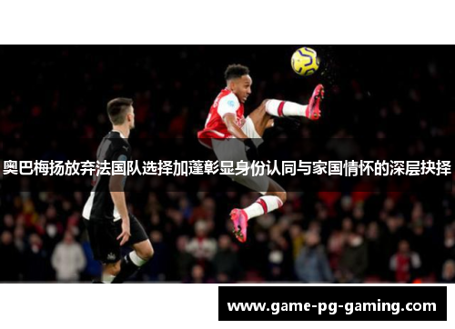 奥巴梅扬放弃法国队选择加蓬彰显身份认同与家国情怀的深层抉择 奥巴梅扬放弃法国队选择加蓬彰显身份认同与家国情怀的深层抉择