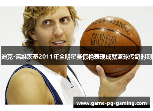 迪克·诺维茨基2011年全明星赛惊艳表现成就篮球传奇时刻
