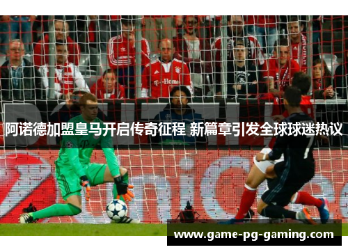 阿诺德加盟皇马开启传奇征程 新篇章引发全球球迷热议 阿诺德加盟皇马开启传奇征程 新篇章引发全球球迷热议