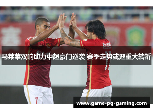 马莱莱双响助力中超豪门逆袭 赛季走势或迎重大转折