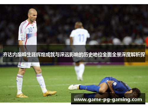 齐达内巅峰生涯辉煌成就与深远影响的历史地位全面全景深度解析探