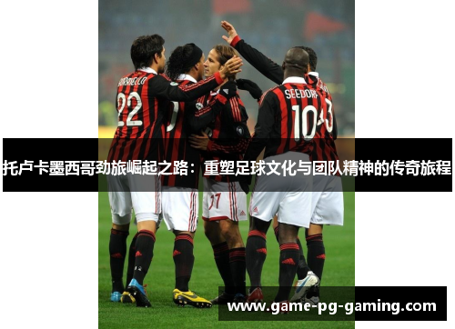 托卢卡墨西哥劲旅崛起之路：重塑足球文化与团队精神的传奇旅程