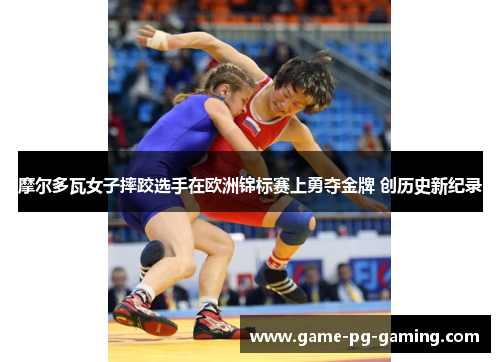 摩尔多瓦女子摔跤选手在欧洲锦标赛上勇夺金牌 创历史新纪录
