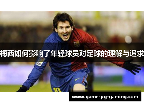 梅西如何影响了年轻球员对足球的理解与追求 梅西如何影响了年轻球员对足球的理解与追求