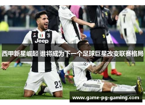 西甲新星崛起 谁将成为下一个足球巨星改变联赛格局